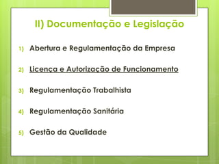 II) Documentação e Legislação

1)   Abertura e Regulamentação da Empresa

2)   Licença e Autorização de Funcionamento

3)   Regulamentação Trabalhista

4)   Regulamentação Sanitária

5)   Gestão da Qualidade
 