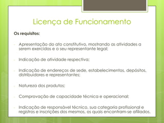 Licença de Funcionamento
Os requisitos:

-   Apresentação do ato constitutivo, mostrando as atividades a
    serem exercidas e o seu representante legal;

-   Indicação de atividade respectiva;

-   Indicação de endereços de sede, estabelecimentos, depósitos,
    distribuidores e representantes;

-   Natureza dos produtos;

-   Comprovação de capacidade técnica e operacional;

-   Indicação de responsável técnico, sua categoria profissional e
    registros e inscrições dos mesmos, os quais encontram-se afiliados.
 