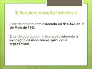 3) Regulamentação Trabalhista

-   Estar de acordo com o Decreto Lei Nº 5.452, de 1º
    de Maio de 1943;

-   Estar de acordo com a legislação referente à
    exposição de riscos físicos, quimicos e
    ergonômicos.
 