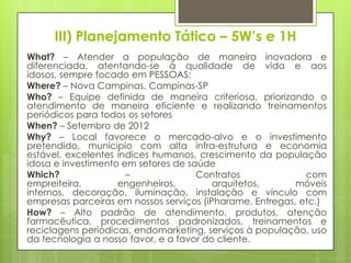 III) Planejamento Tático – 5W’s e 1H
What? – Atender a população de maneira inovadora e
diferenciada, atentando-se à qualidade de vida e aos
idosos, sempre focado em PESSOAS;
Where? – Nova Campinas, Campinas-SP
Who? – Equipe definida de maneira criteriosa, priorizando o
atendimento de maneira eficiente e realizando treinamentos
periódicos para todos os setores
When? – Setembro de 2012
Why? – Local favorece o mercado-alvo e o investimento
pretendido, municipio com alta infra-estrutura e economia
estável, excelentes índices humanos, crescimento da população
idosa e investimento em setores de saúde
Which?                –              Contratos              com
empreiteira,        engenheiros,         arquitetos,      móveis
internos, decoração, iluminação, instalação e vínculo com
empresas parceiras em nossos serviços (iPharame, Entregas, etc.)
How? – Alto padrão de atendimento, produtos, atenção
farmacêutica, procedimentos padronizados, treinamentos e
reciclagens periódicas, endomarketing, serviços à população, uso
da tecnologia a nosso favor, e a favor do cliente.
 