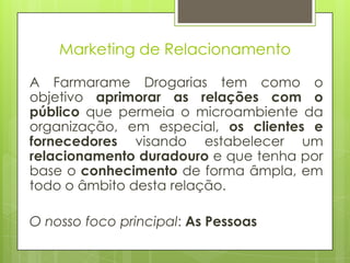 Marketing de Relacionamento

A Farmarame Drogarias tem como o
objetivo aprimorar as relações com o
público que permeia o microambiente da
organização, em especial, os clientes e
fornecedores visando estabelecer um
relacionamento duradouro e que tenha por
base o conhecimento de forma âmpla, em
todo o âmbito desta relação.

O nosso foco principal: As Pessoas
 