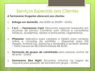Serviços Especiais aos Clientes
A Farmarame Drogarias oferecerá aos clientes:

1)   Entrega em domicílio, das 8:00h às 20:00h - Grátis;

2)   F.A.C. – Farmarame Card: Descontos especiais baseados em
     acumulo de pontos; Convênio com clínicas e consultórios
     médicos, academias, teatros e restaurantes vegetarianos;

3)   iPharame: Aplicativo para celulares e tablets para compras
     online e consultas do portifólio – Disponível para IOS
     (Apple), Android (LG, Samsung e Motorolla) e Symbian (Nokia)
     – Tarifa mensal de R$ 5,00/Anuidade R$ 50,00;

4)   Formação de grupos de caminhada para pessoas acima de
     40 anos - Grátis;

5)   Farmarame Bike Night: Encontros noturnos na Lagoa do
     Taquaral para passeios de bicicleta em grupo – Grátis.
 