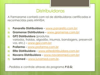 Distribuidoras
A Farmarame contará com rol de distribuidoras certificadas e
reconhecidas pela ANVISA:

1)   Panarello Distribuidora – www.panarello.com.br;
2)   Gramense Distribuidora – www.gramense.com.br;
3)   GPZ Distribuidora (produtos
     variados, fraldas, algodão, insumos, bandagens, preservati
     vos, etc.) – www.gpz.com.br;
4)   Profarma – www.profarma.com.br
5)   Elite Distribuidora – www.elitedistribuidora.com.br;
6)   Navarro Distribuidora – www.navarromed.com.br;
7)   Lunamed – www.lunamed.com.br.

- Pedidos e controle atraves do programa P.E.G;
 