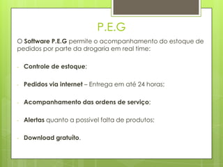 P.E.G
O Software P.E.G permite o acompanhamento do estoque de
pedidos por parte da drogaria em real time:

-   Controle de estoque;

-   Pedidos via internet – Entrega em até 24 horas;

-   Acompanhamento das ordens de serviço;

-   Alertas quanto a possivel falta de produtos;

-   Download gratuíto.
 