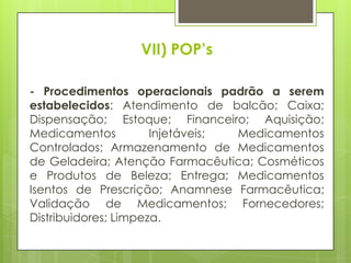 VII) POP’s

- Procedimentos operacionais padrão a serem
estabelecidos: Atendimento de balcão; Caixa;
Dispensação; Estoque; Financeiro; Aquisição;
Medicamentos          Injetáveis; Medicamentos
Controlados; Armazenamento de Medicamentos
de Geladeira; Atenção Farmacêutica; Cosméticos
e Produtos de Beleza; Entrega; Medicamentos
Isentos de Prescrição; Anamnese Farmacêutica;
Validação de Medicamentos; Fornecedores;
Distribuidores; Limpeza.
 