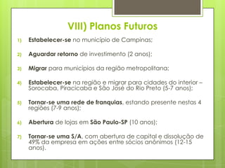 VIII) Planos Futuros
1)   Estabelecer-se no município de Campinas;

2)   Aguardar retorno de investimento (2 anos);

3)   Migrar para municípios da região metropolitana;

4)   Estabelecer-se na região e migrar para cidades do interior –
     Sorocaba, Piracicaba e São José do Rio Preto (5-7 anos);

5)   Tornar-se uma rede de franquias, estando presente nestas 4
     regiões (7-9 anos);

6)   Abertura de lojas em São Paulo-SP (10 anos);

7)   Tornar-se uma S/A, com abertura de capital e dissolução de
     49% da empresa em ações entre sócios anônimos (12-15
     anos).
 