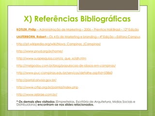 X) Referências Bibliográficas
-   KOTLER, Philip – Administração de Marketing – 2006 – Prentice Hall Brasil – 12ª Edição

-   LAUTERBORN, Robert – Os 4 Es de Marketing e branding – 4ª Edição – Editora Campus

-   http://pt.wikipedia.org/wiki/Nova_Campinas_(Campinas)

-   http://www.pnud.org.br/home/

-   http://www.suapesquisa.com/o_que_e/idh.htm

-   http://melgodoy.com.br/blog/populacao-de-idosos-em-campinas/

-   http://www.puc-campinas.edu.br/servicos/detalhe.asp?id=53860

-   http://portal.anvisa.gov.br/

-   http://www.crfsp.org.br/joomla/index.php

-   http://www.sebrae.com.br/

-   * Os demais sites visitados (Empreiteiras, Escritório de Arquitetura, Midias Sociais e
    Distribuidoras) encontram-se nos slides relacionados.
 