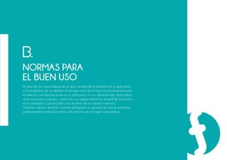 El valor de una marca depende en gran medida de la disciplina en su aplicación.
Con el objetivo de no debilitar el mensaje visual de la marca es fundamental evitar
los efectos contraproducentes en su aplicación. Un uso desordenado de la identi-
dad visual crea confusión, y repercute muy negativamente en el perfil de la marca y
en la percepción que el público ha de tener de sus valores y servicios.
Ordenar y aplicar de forma correcta el logotipo es garantía de que se transmitirá
perfectamente la jerarquía dento del conjunto de la imagen corportativa.
B.
NORMAS PARA
EL BUEN USO
 