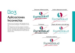 B.03
Aplicaciones
Incorrectas
Evitar el uso incorrecto del logotipo es es-
cencial para proteger y mantener la mar-
ca.
Los diagramas de esta página muestran
los usos incorrectos del logotipo en diversas
formas. Cometer estos errores lograrían el
deceso de la identidad de marca que se
desea crear.
Versiones tridimencionales
Iluminados externos
Contornos
Isotipo desproporcionado
Slogan del mismo color del logo
 