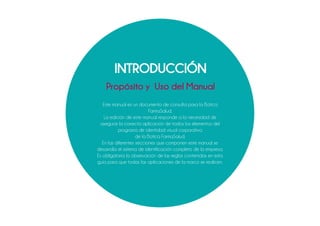 INTRODUCCIÓN
Propósito y Uso del Manual
Este manual es un documento de consulta para la Botica
FarmaSalud.
La edición de este manual responde a la necesidad de
asegurar la correcta aplicación de todos los elementos del
programa de identidad visual corporativa
de la Botica FarmaSalud.
En las diferentes secciones que componen este manual se
desarrolla el sistema de identificación completo de la empresa.
Es obligatoria la observación de las reglas contenidas en esta
guía para que todas las aplicaciones de la marca se realicen.
 