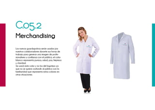 C.05.2
Merchandising
Los nuevos guardapolvos serán usados por
nuestros colaboradores durante sus horas de
trabajo para generar una imagen de profe-
sionalismo y confianza con el público, el color
blanco representa pureza, salud, paz, limpieza
y claridad.
Se usará este color y no los del logotipo ya
que no se quiere confundir al público con la
familiaridad que representa estos colores en
otras situaciones.
 
