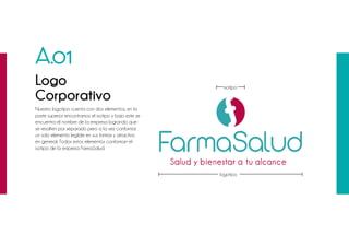 Nuestro logotipo cuenta con dos elementos, en la
parte superior encontramos el isotipo y bajo este se
encuentra el nombre de la empresa logrando que
se resalten por separado pero a la vez conformar
un solo elemento legible en sus formas y atractivo
en general. Todos estos elementos conforman el
isotipo de la empresa FarmaSalud.
A.01
Logo
Corporativo
logotipo
isotipo
 