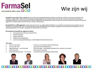 Wie zijn wij
FarmaSel is meer dan 17 jaar partner bij het vinden van hoog gekwalificeerd verkoop, marketing, medisch en klinisch personeel in het
midden en hoger kader. Gezien de stormachtige ontwikkelingen op de arbeidsmarkt richten wij ons op een breed scala aan bedrijven.
Jarenlange expertise in de Farmaceutische industrie borgt de kerncompetenties, echter de grenzen van deze industrie worden voortdurend
opgerekt. FarmaSel speelt proactief op deze nieuwe marktvraag in.

FarmaSel BV is in 1994 opgericht. Gestart met het werven van afgestudeerde HBO-ers en academici, teneinde hen op te leiden voor de
functie van artsenbezoeker. Door de ontwikkelingen op de arbeidsmarkt zijn wij altijd in gesprek met farmaceutische bedrijven om ons
opleidingsaanbod uit te breiden, aangepast op de behoefte van de klant.

Het werkterrein bestrijkt de volgende markten:
        Farmaceutische industrie (inclusief OTC)
        (Bio)Technologie
        Zorgverzekeraars
        Medische benodigdheden
        Commerciele gezondheidszorg > zelfstandige klinieken/ziekenhuizen

Ons team:
    Cees van de Kraats                        Directeur en Consultant Sales & Marketing
    Tom van der Poel                          Consultant Sales & Marketing
    Ingeborg Berger – van de Kreeke           Office Manager, Opleidingscoördinator & recruitment consultant
    Sacha Goossens                            Recruitment consultant
    Antoinette Nieuwmeijer – Ter Hoeven       Consultant Commerciele gezondheidszorg
 