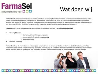 Wat doen wij
FarmaSel heeft gestandaardiseerde procedures met betrekking tot werving & selectie ontwikkeld. Gevalideerde selectie methodieken leiden
tot een voortdurende verbetering van de services. Het tonen van kennis, aandacht, passie en transparantie naar klanten en kandidaten is
bewezen door langdurige relaties. Het succes van iedere opdracht is gebaseerd op flexibiliteit en open communicatie, over mogelijkheden en
niet de onmogelijkheden. Uitsluitend een gezamenlijke inspanning van alle betrokken partijen garandeert dit succes.

FarmaSel helpt u en uw medewerkers uw verwachtingen te overtreffen door een ‘One Stop Shopping Concept’.

    Werving & Selectie
                        Marketing, Sales en Managementposities
                        Interim Sales Professionals en detachering
                        Medical en Clinical
    Opleiding & training

FarmaSel werkt op dit moment samen met een groot aantal bedrijven uit de farmaceutische, medische en (bio)technische industrie. Wij
hechten niet alleen waarde aan een langdurige relatie met bedrijven, ook de kandidaten die FarmaSel hebben benaderd om hun carrière een
nieuwe impuls te geven en zij die op het punt staan een carrière te starten worden ook met de grootst mogelijke aandacht omringd.
 
