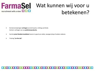 Wat kunnen wij voor u
                                                         betekenen?

   De doorverwijzingen verhogen van de huisarts, richting uw kliniek.
    Kortom: verhogen van uw patiëntenproductie.

   Snel de juiste flexibele kandidaat leveren in geval van ziekte, zwangerschap of andere redenen.

   Training “on the Job”.
 