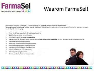 Waarom FarmaSel!

Onze klanten erkennen al meer dan 17 jaar de expertise die FarmaSel heeft te bieden op het gebied van
Werving/Selectie/Detachering/Training voor de Healthcare. Opdrachtgevers delen met FarmaSel een aantal normen en waarden. Wij geven
u het volgende in overweging:

    Meer dan 17 jaar expertise in de healthcare industrie
    Snel flexibel personeel kunnen leveren
    Training on the Job aan al uw medewerkers
    Uw partner in het verhogen van de doorverwijzingen van huisarts naar uw kliniek. Kortom: verhogen van de patientenproductie.
    Gevalideerde selectie methodieken
    Integriteit, Professionaliteit en Zorgvuldigheid
    Samenwerking ingebed in langdurige relaties
    Gezamenlijke inspanningen leiden tot succes
    Voortdurend streven naar verbetering
    “One Stop Shopping Concept”
    Kennis, Aandacht, Passie en Transparantie
 