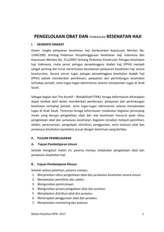 Modul Pelatihan PPIH 2017 1
PENGELOLAAN OBAT DAN PERBEKALAN KESEHATAN HAJI
I. DESKRIPSI SINGKAT
Dalam rangka pelayanan kesehatan haji berdasarkan Keputusan Menkes No.
1394/2002 tentang Pedoman Penyelenggaraan Kesehatan Haji Indonesia dan
Keputusan Menkes No. 511/2007 tentang Pedoman Perekrutan Petugas Kesehatan
haji Indonesia, maka peran petugas penyelenggara ibadah haji (PPIH) menjadi
sangat penting dan turut menentukan kesuksesan pelayanan kesehatan haji secara
keseluruhan. Secara umum tugas petugas penyelenggara kesehatan ibadah haji
(PPIH) adalah memberikan pembinaan, pelayanan dan perlindungan kesehatan
terhadap jamaah, serta tugas-tugas administrasi selama menjalankan tugas di Arab
Saudi.
Sebagai bagian dari Tim Kuratif – Rehabilitatif (TKR), tenaga kefarmasian diharapkan
dapat terlibat aktif dalam memberikan pembinaan, pelayanan dan perlindungan
kesehatan terhadap jamaah, serta tugas-tugas administrasi selama menjalankan
tugas di Arab Saudi. Tentunya tenaga kefarmasian melakukan kegiatan penunjang
medis yang berupa pengelolaan obat dan alat kesehatan menurut pada siklus
pengelolaan obat dan perbekalan kesehatan. Kegiatan tersebut meliputi pemilihan,
seleksi, perencanaan, pengadaan, distribusi, penggunaan, serta evaluasi obat dan
perbekalan kesehatan (perbekes) sesuai dengan ketentuan yang berlaku.
II. TUJUAN PEMBELAJARAN
A. Tujuan Pembelajaran Umum
Setelah mengikuti materi ini, peserta mampu melakukan pengelolaan obat dan
perbekalan kesehatan haji
B. Tujuan Pembelajaran Khusus
Setelah selesai pelatihan, peserta mampu:
1. Menjelaskan siklus pengelolaan obat dan perbekalan kesehatan secara umum
2. Menjelaskan pemilihan dan seleksi
3. Menguraikan perencanaan
4. Menguraikan proses pengadaan obat dan perbekes
5. Menjelaskan distribusi obat dan perbekes
6. Menerapkan penggunaan obat dan perbekes
7. Menjelaskan monitoring dan evaluasi
 