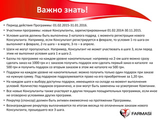 Важно знать!
• Период действия Программы: 01.02.2015-31.01.2016.
• Участники программы: новые Консультанты, зарегистрированные 01.02.2014-30.11.2015.
• Условия шагов должны быть выполнены 3 каталога подряд с момента регистрации нового
Консультанта. Например, если Консультант регистрируется в феврале, то условия 1-го шага он
выполняет в феврале, 2-го шага – в марте, 3-го – в апреле.
• Шаги не могут пропускаться. Например, Консультант не может участвовать в шаге 3, если перед
этим не выполнил условия шага 1 и шага 2.
• Баллы по программе на каждом уровне накопительные: например на 2-ом шаге можно сразу
сделать заказ на 1000 грн и с заказом получить подарок или сделать первый заказ в каталоге на
500 грн и получить подарок со вторым заказом в этом же каталоге на 500 грн.
• Подарки на каждом уровне не накопительные: можно получить только один подарок при заказе
на нужную сумму. Под подарком подразумевается право на его приобретение за 1,20 грн.
• На каждом шаге к выбору доступны подарки, имеющиеся на складе на момент выполнения
условий. Количество подарков ограничено, и они могут быть заменены на усмотрение Компании.
• Все новые Консультанты также участвуют в других текущих поощрительных программах, если иное
не оговорено условиями других программ.
• Рекрутер (спонсор) должен быть активен ежемесячно на протяжении Программы.
• Вознаграждение рекрутеру выплачивается по итогам месяца по оплаченным заказам нового
Консультанта, прошедшего все 3 шага.
 