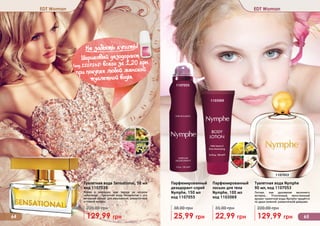 1107053
1103069
1107055
1
EDT Woman EDT Woman
Туалетная вода Sensational, 50 мл
код 1107039
Яркая и манящая, как звезда на ночном
небосводе… Туалетная вода Sensational – это
вечерний аромат для изысканной, романтичной
и тонкой натуры.
129,99 грн
220,00 грн
Туалетная вода Nymphe
90 мл, код 1107053
Легкая, как дуновение весеннего
ветерка… Утонченный, женственный
аромат туалетной воды Nymphe придётся
по душе нежной, романтичной девушке.
129,99 грн
220,00 грн
Парфюмированный
лосьон для тела
Nymphe, 100 мл
код 1103069
22,99 грн
35,00 грн
Парфюмированный
дезодорант-спрей
Nymphe, 150 мл
код 1107055
25,99 грн
38,00 грн
Не забыть купить!
(
Шариковый дезодорант
(код 1107148) всего за 1,20 грн
при покупке любой женской
туалетной воды
64 65
1103069
1107055
1107053
 