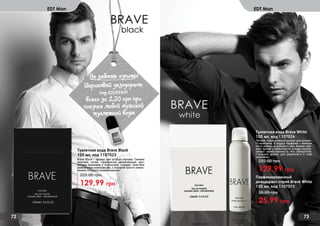 72 73
EDT Man EDT Man
Парфюмированный
дезодорант-спрей Brave White
150 мл, код 1107015
25,99 грн
38,00 грн
Не забыть купить!
(
Шариковый дезодорант
(код 1107147)
всего за 1,20 грн при
покупке любой мужской
туалетной воды
Туалетная вода Brave White
100 мл, код 1107024
129,99 грн
225,00 грн
Легкий, повседневный аромат для делово-
го мужчины. В сердце парфюма – нежные
ноты мальвы и дубового мха. Ананас при-
дает аромату пикантности, а кедр подчер-
кивает мужественность его обладателя.
Стильный аромат для уверенного в себе
мужчины!
Туалетная вода Brave Black
100 мл, код 1107023
129,99 грн
225,00 грн
Brave Black – аромат для особых случаев. Свежие
морские нотки, гармонично дополненные аро-
матами базилика и апельсина, создают поистине
уникальную композицию, с которой просто невоз-
можно остаться незамеченным!
 