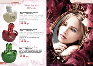 80 8180 81
EDT Woman EDT Woman
Туалетная вода Endless Love Green
30 мл код 1107035
Аромат для веселой и жизнерадостной девушки, которая
согревает мир своей улыбкой! Парфюмеры соединили пять
сортов роз, дополнив их мягкими ананасовыми нотками,
чтобы подарить Вам уникальный и незабываемый аромат!
89,00 грн
55,99 грн
Туалетная вода Endless Love Red
30 мл код 1107033
Стильная, яркая, оригинальная – словом, роковая красотка
- все это об обладательнице аромата Endless Love Red.
Фруктовые ноты груши, персика и мандарина гармонично
сочетаются в парфюме с тонким цветочным ароматом
жасмина. Имбирь придает аромату терпкость и подчеркивает
его неповторимость.
Endless Love Red – для настоящей королевы бала!
89,00 грн
55,99 грн
Туалетная вода Endless Love White
30 мл код 1107032
Свежий, нежный, романтичный и очень женственный
аромат, который заставляет быстрее биться мужские сердца.
Изысканный аромат королевского цветка дополняют мягкие
ноты ванили, а сандаловое дерево придает аромату легкий
восточный акцент.
Для девушки, которой хочется оглянуться вслед…
89,00 грн
55,99 грн
Какие вкусные
ароматы!
 