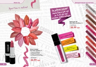 Оттенки продуктов в каталоге могут незначительно отличаться от реальных оттенков продуктов.
Make Up Декоративная косметика
Губная помада
True Color Lipstick, 4 г
35,99 грн
50,00 грн
✓ современная формула
✓ насыщенная текстура
✓ стойкий, интенсивный цвет
✓ ультрамодный матовый эффект
8 9
1303028
1303027
1303018
1303023
1303010
1303005
1303007
1303013
1303011
1303012
1303017
1303015
1303016
1303004
1303002
1303003
1303064
искристыйаметист
1303054
шоколадный десерт
1303059
нежный пион
1303062
цветочнаяфеерия
1303052
утренняя роса
1303056
гламурная вишня
1303061
мерцающийрозовый
1303051 чистый бриллиант
1303055
сияющ
ее бордо
1303060
дикая вишня
Блеск для губ
Ultra Shine Lip Gloss, 3 г
35,99 грн
56,00 грн
Ярко! Как я люблю!
Не забыть купить!
(
этот блеск для губ
за 1,20 грн при
покупке любой помады
яркие и озорные цвета
насыщенный
перламутровый блеск
увлажняет и
ухаживает за губами
оптические пигменты
придают губам
дополнительный объем
 