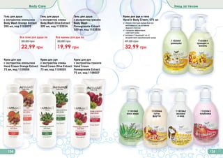 134 135
Body Care Уход за телом
Гель для душа
с экстрактом оливы
Body Wash Olive Extract
300 мл, код 1103034
Гель для душа
с экстрактом апельсина
Body Wash Orange Extract
300 мл, код 1103035
Гель для душа
сэкстрактомграната
Body Wash
Pomegranate Extract
300 мл, код 1103036
22,99 грн
30,00 грн
Все гели для душа по
19,99 грн
30,00 грн
Все кремы для рук по
Крем для рук и тела
Hand & Body Cream, 475 мл
✓ легкая текстура крема быстро
впитывается, не оставляя
	 жирного блеска
✓ глицерин эффективно
	 смягчает кожу
✓ витамин Е защищает ее от
воздействия окружающей среды
32,99 грн
49,00 грн 1103081
орхидея и
ваниль
1103043
клубника
1103040
алоэ вера
1103044
тутти
фрутти
1103041
ромашка
1103042
молоко
и мед
Крем для рук
с экстрактом апельсина
Hand Cream Orange Extract
75 мл, код 1109006
Крем для рук
с экстрактом граната
Hand Cream
Pomegranate Extract
75 мл, код 1109007
Крем для рук
с экстрактом оливы
Hand Cream Olive Extract
75 мл, код 1109005
 