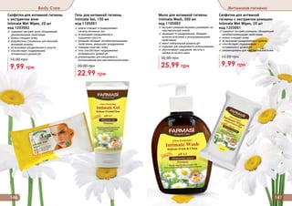 Салфетки для интимной гигиены
с экстрактом алое
Intimate Wet Wipes, 20 шт
код 1203002
✓ содержат экстракт алое, обладающий
увлажняющими свойствами
✓ нежно очищают кожу
✓ разработаны специально для женской
интимной гигиены
✓ не вызывают раздражения и сухости
✓ способствуют поддержанию
	 оптимального уровня pH
9,99 грн
15,00 грн
Салфетки для интимной
гигиены с экстрактом ромашки
Intimate Wet Wipes, 20 шт
код 1203001
✓содержат экстракт ромашки, обладающий
антибактериальными свойствами
✓ нежно очищают кожу
✓ не вызывают раздражения и сухости
✓ способствуют поддержанию
	 оптимального уровня pH
✓ рекомендованы для чувствительной кожи
9,99 грн
15,00 грн
146 147
Body Care Интимная гигиена
Мыло для интимной гигиены
Intimate Wash, 300 мл
код 1105003
✓ экстракт ромашки бережно ухаживает за
чувствительной кожей
✓ защищает от раздражения, обладает
антисептическими и дезодорирующими
свойствами
✓ имеет нейтральный уровень pH
✓ подходит для ежедневного использования
✓ обеспечивает ощущение чистоты и
свежести на весь день
25,99 грн
35,00 грн
Гель для интимной гигиены
Intimate Gel, 150 мл
код 1105001
✓ нежно очищает и поддерживает
	 гигиену интимных зон
✓ не вызывает раздражения и
	 ощущения сухости
✓ ромашка обладает антибактериальными
свойствами, уменьшает раздражения
✓ глицерин смягчает кожу
✓ гель способствует поддержанию
оптимального уровня pH
✓ рекомендован для ежедневного
использования для чувствительной кожи
22,99 грн
30,00 грн
 