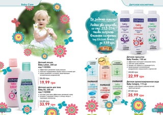 Детская присыпка
Baby Powder, 150 мл
✓ эффективно впитывает излишнюю влагу
✓ смягчает кожу ребенка
✓ придает ей гладкость и шелковистость
✓ предотвращает возникновение
раздражений, покраснений и опрелостей
22,99 грн
34,00 грн
Детская ароматизированная вода
Baby Cologne, 115 мл
✓ придает коже Вашего ребенка легкий,
приятный аромат
25,99 грн
39,00 грн
1102003
нежная
1102001
цветочная
1102002
освежающая
1102008
лаванда
1102007
ромашка
1102045
пудра
Детское масло для тела
Baby Oil, 200 мл
код 1102006
✓ экстракт алое вера эффективно увлажняет кожу
✓ витамин Е защищает кожу от солнца, ветра и
перепадов температур
33,99 грн
55,00 грн
Детский лосьон
Baby Lotion, 200 мл
код 1102004
✓ эффективно увлажняет кожу малыша
✓ помогает поддерживать баланс влаги в течение дня
✓ нежно ухаживает за кожей, предотвращает
возникновение раздражений
19,99 грн
28,00 грн
Baby Care Детская косметика
152 153
Не забыть купить!
(
Любые два средства
со стр. 151-154,
чтобы получить
влажные салфетки
(код 1202006) всего
за 9,99 грн.
 