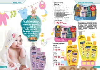Детский набор
Baby Set
199,99 грн
260,00 грн
В состав входят:
✓ Детский шампунь 445 мл
✓ Детская пена для ванны 445 мл
✓ Детское жидкое мыло 445 мл
✓ Детское масло 200 мл
✓ Детский тальк 150 мл
✓ Детский защитный крем 100 мл
✓ Детский лосьон 200 мл
✓ Детская ароматизированная вода 115 мл
✓ Детские влажные салфетки с
	 ультразащитой 80 шт
✓ Сумочка (розовая – для девочек,
	 голубая – для мальчиков)
Детские шампуни с ромашкой, лавандой
и пудрой дарят мягкость и блеск детским
волосам. Нежная формула шампуня
не щиплет глазки, поэтому купание
превращается в увлекательную игру.
Шампунь бережно ухаживает за кожей
головы, устраняет покраснение и
шелушение.
для
девочек
1114014-2
для
мальчиков1114014-1
154 155
Baby Care Детская косметика
Детские шампуни :
200 мл
19,99 грн
27,00 грн
445 мл
27,99 грн
40,00 грн
800 мл
45,99 грн
75,00 грнлаванда
800 мл
код 1102021
пудра
200 млкод 1102016
ромашка200 млкод1102014
лаванда200 млкод 1102015
ромашка
800 мл
код 1102020
пудра
445 мл
код 1102019
лаванда
445 мл
код 1102017
ромашка
445 мл
код 1102018
Не забыть купить!
(
Любые два средства
со стр. 151-154,
чтобы получить
влажные салфетки
(код 1202006) всего
за 9,99 грн.
 