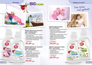 Bio Home Товары для дома
160 161
Жидкость для мытья посуды
900 г, код 9700266
69,99 грн
110,00 грн
✓ высокоэффективная формула, легко
растворяет жир
✓ высокая концентрация –
экономичный расход
✓ бережно ухаживает за кожей рук
Жидкое средство для машинной
стирки белого белья
900 г, код 9700270
✓ помогает сохранить первозданную
белизну тканей
✓ возвращает цвет посеревшему белью
✓ инновационная формула распознает
и удаляет посеревшие волокна,
восстанавливая белизну тканей
✓ подходит для деликатных тканей
99,99 грн
170,00 грн
Жидкое средство для машинной
стирки цветного белья
900 г, код 9700269
✓ формула средства разработана специально
для цветных тканей
✓ щадящие ПАВ помогают сохранить яркость
красок, предотвращают выцветание тканей
✓ восстанавливает структуру волокон тканей
✓ помогает сохранить форму вещей
99,99 грн
170,00 грн
Кондиционер для тканей
900 г, код 9700272
✓ помогает восстановить структуру волокон и
придает мягкость тканям
✓ препятствует образованию серого налета,
помогает сохранить первозданный цвет
белой ткани
✓ предотвращает вымывание красок, помогая
сохранить яркость цветных тканей
✓ обладает мощным антистатическим
эффектом, снимает электризацию вещей
✓ для всех типов ткани, для машинной и
ручной стирки
99,99 грн
170,00 грн
Еще лучше,
еще удобней!
 