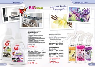 Мультифункциональное
чистящее средство
900 г, код 9700268
✓ эффективно для любых поверхностей
	 на кухне
✓ может применяться для чистки
автомобильной отделки кондиционера и
другой техники
✓ эффективно удаляет жир и загрязнения, а
также мыльные разводы
✓ безопасно для рук и окружающей среды
79,99 грн
130,00 грн
Bio Home
Средство для удаления жира
900 г, код 9700264
✓ легко отмывает плиту, вытяжку, шкафчики
и другие кухонные элементы
✓ безопасно любых типов поверхностей
✓ может применяться для дезинфекции и
поглощения неприятных запахов
✓ изготовлено из натуральных компонентов
✓ безопасно для окружающей среды
69,99 грн
110,00 грн
162
«Темная Ваниль»
Dark Vanilla
300 мл код 1118002
«Магнолия и Цветущая Вишня»
Magnolia&Cherry Blossom
300 мл код 1118001
✓ легкие и приятные цветочные ароматы
✓ удобный распылитель
✓ водная основа безопасна для мебели и
других поверхностей в доме
Освежители воздуха
Air Freshener
«Хлопок и Белая Сирень»
Cotton&White Lilac
300 мл код 1118003
39,99 грн
50,00 грн
Все освежители по
1118001
1118002 1118003
Товары для дома
163
Ароматы весны
в моем доме!
 