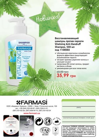 Компания FARMASI UKRAINE гарантирует,
что вся продукция произведена по новей-
шим технологиям и под тщательным кон-
тролем. Это свидетельствует о высоком ка-
честве продукции FARMASI. Вся продукция
сертифицирована в соответствии с действу-
ющим законодательством.
(ФИО)
(контактные данные (телефон, e-mail, др.))
ООО «Фармаси Украина», 03680, г. Киев, Столичное шоссе, 100
тел.: +38 (044) 303-90-87, (050) 339-51-51,
(067) 551-62-26, (067) 658-54-10, (067) 551-62-24
www.farmasi.ua
35,99 грн
60,00 грн
Восстанавливающий
шампунь против перхоти
Vitalizing Anti-Dandruff
Shampoo, 500 мл
код 1108060
✓ обогащенная кератином и климбазолом
формула эффективно предотвращает
возникновение перхоти
✓ экстракт крапивы укрепляет волосы и
улучшает их рост
✓ провитамин В5 питает волосы, придает
им блеск и объем
✓ рекомендован для всех типов волос
Новинка!
 