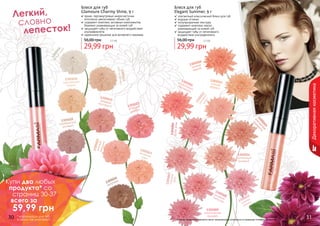 30 3130 31
1305005
коралловый
перламутр
1305006
бутонрозы
1305007сладкая
вата
1305008розовыйтюльпан
1305016
белыйиней
1305017
цветокяблони
1305018
королевский
жемчуг
1305019розовыйперламутр
1305020
серебристый
розовый
1305021
ягодный
щербет
1305022розоваяракушка
1305023вечерняязоря
1305024
капучино
1305009
экзотическая
орхидея
1305010
сочный
персик
1305011спелыйабрикос
1305012
розовый
шелк
1305013
элегантная
терракота
1305014
пастельный
розовый
1305015
нежная
сирень
Декоративнаякосметика
Блеск для губ
Glamoure Charmy Shine, 9 г
яркие, перламутровые микрочастички
оптически увеличивают объем губ
содержит комплекс активных компонентов,
бережно ухаживающих за кожей губ
защищает губы от негативного воздействия
ультрафиолета
идеальное решение для вечернего макияжа
29,99 грн
56,00 грн 2,5 бб
Блеск для губ
Elegant Summer, 9 г
элегантный классический блеск для губ
модные оттенки
полупрозрачная текстура
содержит комплекс масел,
ухаживающий за кожей губ
защищает губы от негативного
воздействия ультрафиолета
29,99 грн
56,00 грн 2,5 бб
Легкий,
словно
лепесток!
Оттенки продуктов в каталоге могут незначительно отличаться от реальных оттенков продуктов.
Купи два любых
продукта* со
страниц 30-37
всего за
59,99 грн
* карандаши для губ
в акции не участвуют
 