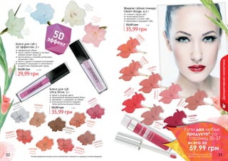 1303071
карамель1303072
розовая
мечта
1303077
пепелроз
1303078
чайнаяроза
1303082
насыщенный
красный
1303076
сирень
1303083кофе смолоком
1303084
темно-
бордовый
1303051
чистый
бриллиант
32 33
Жидкая губная помада
Gleam Rouge, 4,5 г
стойкий и яркий цвет
интенсивный блеск
увлажняет и питает губы
равномерно покрывает губы
35,99 грн
50,00 грн 3 бб
Блеск для губ
Ultra Shine, 3 г
яркие и озорные цвета
насыщенный перламутровый блеск
увлажняет и ухаживает за губами
оптические пигменты придают
губам дополнительный объем
35,99 грн
56,00 грн 3 бб
Декоративнаякосметика
1303403
морской
бриз
1303404
легкийветер
1303405
солнечный
блик
1303406вечерняязоря
1303054шоколадныйдесерт
1303062
цветочная
феерия
1303052
утренняя
роса
1303056
гламурная
вишня
1303057
искрящий
малиновый
1303061мерцающийрозовый
1303055сияющеебордо
1303060
дикая
вишня
5Dэффект
невероятный объем
масло чайного дерева и экстракт
имбиря питают кожу губ
масла арганы и жожоба интенсивно
увлажняют губы
масло сладкого миндаля успокаивает
витамин Е защищает от негативного
воздействия окружающей среды
Блеск для губ с
5D эффектом, 3 г
29,99 грн
56,00 грн 2,5 бб
Оттенки продуктов в каталоге могут незначительно отличаться от реальных оттенков продуктов.
Купи два любых
продукта* со
страниц 30-37
всего за
59,99 грн
* карандаши для губ
в акции не участвуют
 