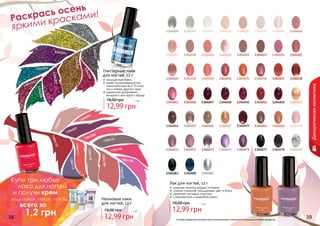 Оттенки продуктов в каталоге могут незначительно отличаться от реальных оттенков продуктов.
1304201
1304203
1304204
1304202
1304205
1304210
1304209
1304208
1304206
1304207 1304022
1304035
1304050
1304059
1304075
1304011
1304018
1304028
1304046
1304055
1304072
1304005
1304085
1304020
1304030
1304047
1304056
1304073
1304007
1304087
1304021
1304031
1304048
1304057
1304074
1304010
1304023
1304036
1304051
1304061
1304077
1304012
1304024
1304037
1304052
1304062
1304078
1304015
1304025
1304038
1304053
1304070
1304079
1304016
1304083
1304017
1304026
1304041
1304054
1304071
1304004
Глиттерные лаки
для ногтей, 12 г
насыщенный блеск
может использоваться как
самостоятельно (в 2-3 слоя),
	 так и поверх другого лака
идеальное дополнение
вечернего или яркого образа
12,99 грн
18,00 грн 1 бб
Лак для ногтей, 12 г
широкая палитра модных оттенков
стойкое покрытие, насыщенный цвет и блеск
укрепляет ногтевую пластину
с перламутром и микроблестками
12,99 грн
18,00 грн 1 бб
Неоновые лаки
для ногтей, 12 г
12,99 грн
18,00 грн 1 бб
Раскрась осень
яркими красками!
Декоративнаякосметика
38 39
1304093
1304094
1304097
1304098
1304101
1304102
1304105
1304107
1304108
1304110
1304111
1304113
1304115
Купи три любых
лака для ногтей
и получи крем
(коды 1109034, 1109035, 1109036)
всего за
	 1,2 грн
 