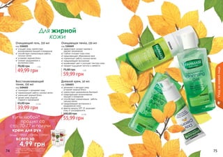 1104021
1104049
1104022
1104023
Для жирной
кожи
74 75
Дневной крем, 50 мл
код 1104023
✓ увлажняет и матирует кожу,
	 устраняет жирный блеск
✓ препятствует размножению бактерий
✓ предотвращает возникновение
прыщей и комедонов
✓ способствует нормализации 	работы
сальных желез
✓ предупреждает воспаления и
раздражения кожи
✓ фактор защиты SPF 15 защищает
кожу от ультрафиолета
55,99 грн
100,00 грн 4,5 бб
Восстанавливающий
тоник, 150 мл
код 1104022
✓ тонизирует и увлажняет кожу
✓ нормализирует работу сальных желез
✓ уменьшает жирный блеск
✓ делает кожу упругой,
	 гладкой и однородной
39,99 грн
65,00 грн 3,3 бб
Очищающая пенка, 150 мл
код 1104049
✓ эффективно снимает макияж и
	 удаляет загрязнения
✓ глубоко очищает поры кожи
✓ предотвращает образование акне
✓ нормализует работу сальных желез
✓ предупреждает воспаления
✓ выравнивает цвет и улучшает текстуру кожи
✓ придает ощущение чистоты и свежести
59,99 грн
75,00 грн 5 бб
Очищающий гель, 150 мл
код 1104021
✓ очищает кожу, препятствуя
возникновению прыщей и комедонов
✓ способствует нормализации работы
сальных желез
✓ устраняет жирный блеск
✓ снимает раздражения и
	 воспаления кожи
49,99 грн
70,00 грн 4 бб
Уходзакожейлица
Купи любой*
продукт со
стр. 70-77 и получи
крем для рук
(коды 1109005, 1109006, 1109007)
всего за
	 4,99 грн
*салфетки для снятия макияжа
(Код 1201001) в акции участия
не принимают
 