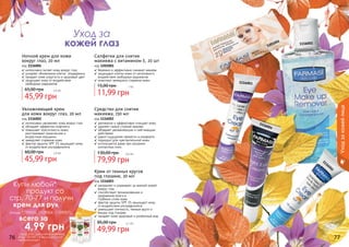 1116003
1116002
1116001
1201001
76 77
Крем от темных кругов
под глазами, 20 мл
код 1116003
✓ увлажняет и ухаживает за нежной кожей
вокруг глаз
✓ способствует проникновению и
удержанию влаги в
	 глубоких слоях кожи
✓ фактор защиты SPF 15 защищает кожу
от воздействия ультрафиолета
✓ уменьшает отечность, темные круги и
мешки под глазами
✓ придает коже здоровый и ухоженный вид
49,99 грн
85,00 грн 4,1 бб
Средство для снятия
макияжа, 150 мл
код 1116001
✓ деликатно и эффективно очищает кожу
✓ удаляет самый стойкий макияж
✓ обладает увлажняющим и смягчающим
действием
✓ дарит ощущение свежести и комфорта
✓ подходит для чувствительной кожи
✓ используется даже при ношении
контактных линз
79,99 грн
130,00 грн 6,6 бб
Увлажняющий крем
для кожи вокруг глаз, 20 мл
код 1116002
✓ интенсивно увлажняет кожу вокруг глаз
✓ обладает эффектом лифтинга
✓ повышает эластичность кожи,
разглаживает мимические и
	 возрастные морщины
✓ замедляет старение кожи
✓ фактор защиты SPF 15 защищает кожу
от воздействия ультрафиолета
45,99 грн
60,00 грн 3,8 бб
Салфетки для снятия
макияжа с витамином Е, 20 шт
код 1201001
✓ бережно и эффективно снимают макияж
✓ защищают клетки кожи от негативного
воздействия свободных радикалов
✓ помогают замедлить старение кожи
11,99 грн
15,00 грн 1 бб
Ночной крем для кожи
вокруг глаз, 20 мл
код 1116004
✓ интенсивно питает кожу вокруг глаз
✓ ускоряет обновление клеток	 эпидермиса
✓ придает коже упругость и здоровый цвет
✓ защищает кожу от воздействия
	 свободных радикалов
45,99 грн
65,00 грн 3,8 бб
Уход за
кожей глаз
Уходзакожейлица
1116004
Купи любой*
продукт со
стр. 70-77 и получи
крем для рук
(коды 1109005, 1109006, 1109007)
всего за
	 4,99 грн
*салфетки для снятия макияжа
(Код 1201001) в акции участия
не принимают
 