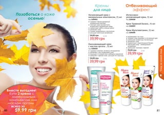 80 81
Увлажняющий крем с
минеральным комплексом, 75 мл
код 1104011
содержит сбалансированный
минеральный комплекс
помогает коже противостоять
воздействию окружающей среды
нормализует работу сальных желез
увлажняет кожу
снимает раздражение и воспаление
улучшает клеточный метаболизм
39,99 грн
54,00 грн 3,3 бб
Омолаживающий крем
с маслом арганы , 75 мл
код 1104010
содержит комплекс активных ингредиентов
увлажняет и восстанавливает кожу
защищает от воздействия свободных радикалов
замедляет старение кожи, улучшает ее структуру
39,99 грн
54,00 грн 3,3 бб
Интенсивно
увлажняющий крем, 75 мл
код 1104018
Крем Мультивитамин, 75 мл
код 1104020
Крем Травяной баланс, 75 мл
код 1104019
выравнивают тон лица
придают коже здоровый, естественный цвет
уменьшают возрастную пигментацию
увлажняют кожу
нормализуют гидролипидный баланс
обогащают кожу	 необходимыми
витаминами
уменьшают признаки старения
39,99 грн
70,00 грн 3,3 бб
Отбеливающий
эффект
Кремы
для лица
Позаботься о коже
осенью!
Уходзакожейлица
Вместе выгоднее!
Купи 2 крема с
минеральным
комплексом или
маслом арганы
всего за
59,99 грн
 