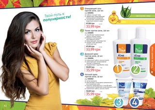 82 83
Твой путь к
популярности! экстракт ивы
салициловая кислота
Ночной крем
против акне, 50 мл
код 1104062
легкая формула
обеспечивает интенсивное увлажнение и
восстановление кожи
помогает предотвратить и способствует
уменьшению проявления существующего акне
нормализует работу сальных желез
35,99 грн
50,00 грн 3 бб
Дневной крем
против акне, 50 мл
код 1104056
нормализует работу сальных желез
предотвращает возникновение
прыщей и комедонов
поддерживает гидробаланс кожи
35,99 грн
50,00 грн 3 бб
Тоник против акне, 150 мл
код 1104055
способствует нормализации
работы сальных желез
бережно отшелушивает
ороговевшие клетки
предотвращает закупорку пор
придает коже здоровый,
ухоженный вид
33,99 грн
47,00 грн 2,8 бб
Очищающий гель
против акне, 150 мл
код 1104054
глубоко очищает кожу
эффективно предотвращает
возникновение комедонов
способствует нормализации
выделения кожного жира
33,99 грн
47,00 грн 2,8 бб
Уходзакожейлица
 