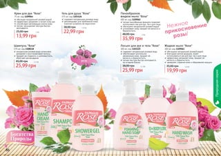 86 87
Нежное
прикосновение
розы!
86 87
Пенообразное
жидкое мыло "Rose"
300 мл, код 1109062
легкая пенообразная формула позволяет
использовать как для рук, так и для лица
обогащено натуральной розовой водой
успокаивает кожу, придает ей мягкость и
бархатистость
35,99 грн
48,00 грн 3 бб
Лосьон для рук и тела "Rose"
300 мл, код 1103125
содержит натуральную розовую воду
обеспечивает длительное
увлажнение кожи, придает ей
мягкость и бархатистость
легкая текстура быстро впитывается,
не оставляя блеска
25,99 грн
38,00 грн 2,1 бб
Жидкое мыло "Rose"
300 мл, код 1109061
обогащено натуральной розовой водой
благодаря мягкой формуле, может
использоваться как для рук, так и для лица
эффективно увлажняет кожу, придает ей
мягкость и бархатистость
замедляет старение кожи и образование морщин
19,99 грн
35,00 грн 1,6 бб
Гель для душа "Rose"
375 мл, код 1103126
содержит натуральную розовую воду
рекомендован для проблемной кожи,
помогает устранить ее недостатки
22,99 грн
38,00 грн 1,9 бб
Шампунь "Rose"
375 мл, код 1108118
натуральная розовая вода интенсивно
увлажняет и восстанавливает волосы
придает им гладкость и шелковистость,
облегчает расчесывание
25,99 грн
45,00 грн 2,1 бб
Крем для рук "Rose"
75 мл, код 1109064
обогащен натуральной розовой водой
эффективно увлажняет и питает кожу рук
способствует регенерации клеток кожи
легкая, насыщенная текстура быстро
впитывается
13,99 грн
25,00 грн 1 бб
Природнаясерия
 