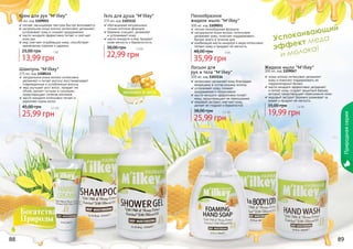 Успокаивающий
эффект меда
и молока!
88 89
Жидкое мыло "M'ilkey"
300 мл, код 1109047
козье молоко интенсивно увлажняет
кожу и помогает поддерживать ее
гидролипидный баланс
масло миндаля эффективно увлажняет
и питает кожу, создает защитный барьер,
который предотвращает пересыхание кожи
медовый экстракт бережно ухаживает за
	 кожей и придает ей мягкость
19,99 грн
35,00 грн 1,6 бб
Лосьон для
рук и тела "M'ilkey"
300 мл, код 1103116
интенсивно увлажняет кожу благодаря
входящему в состав козьему молоку
успокаивает кожу, снимает
раздражения и покраснения
масло миндаля эффективно питает
кожу, предотвращает ее пересыхание
медовый экстракт смягчает кожу,
делает ее гладкой и бархатистой
25,99 грн
38,00 грн 2,1 бб
Пенообразное
жидкое мыло "M'ilkey"
300 мл, код 1109051
легкая пенообразная формула
натуральное козье молоко интенсивно
увлажняет кожу, помогает поддерживать
баланс влаги в течение дня
комбинация масла миндаля и меда интенсивно
питают кожу и придают ей мягкость
35,99 грн
48,00 грн 3 бб
Гель для душа "M'ilkey"
375 мл, код 1103112
обогащенная натуральным
козьим молоком формула
бережно очищает, увлажняет
и успокаивает кожу
масло миндаля и мед придают
коже мягкость и бархатистость
22,99 грн
38,00 грн 1,9 бб
Шампунь "M'ilkey"
375 мл, код 1108114
натуральное козье молоко интенсивно
увлажняет и питает волосы, восстанавливает
поврежденные и ослабленные волосы
мед улучшает рост волос, придает им
объем, делает густыми и сильными,
предотвращает сечение кончиков
масло миндаля интенсивно питает и
укрепляет корни волос
25,99 грн
45,00 грн 2,1 бб
Крем для рук "M'ilkey"
75 мл, код 1109055
легкая, насыщенная текстура быстро впитывается
натуральное козье молоко интенсивно увлажняет,
успокаивает кожу и снимает раздражение
масло миндаля эффективно питает и смягчает
кожу рук
мед смягчает огрубевшую кожу, способствует
заживлению порезов и царапин
13,99 грн
25,00 грн 1 бб
Природнаясерия
 