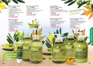 Интенсивное
питание!
96 97
Пенообразное
жидкое мыло "O’liva"
300 мл, код 1109045
легкая пенообразная формула
эффективно удаляет микробы и бактерии
оливковое масло защищает и смягчает кожу
35,99 грн
48,00 грн 3 бб
Жидкое мыло "O’liva"
300 мл, код 1103110
мягко очищает и защищает кожу рук
оливковое масло смягчает кожу
протеиновый комплекс помогает
	 сохранить ее молодость
19,99 грн
35,00 грн 1,6 бб
Лосьон для тела "O’liva"
300 мл, код 1109022
эффективно питает и увлажняет кожу
способствует регенерации клеток кожи
защищает кожу от воздействия
	 внешних факторов
идеален для сухой кожи
25,99 грн
38,00 грн 2,1 бб
Шампунь "O’liva"
375 мл, код 1108107
протеины сои, пшеницы и кукурузы
интенсивно увлажняют, укрепляют
и восстанавливают волосы
оливковое масло придает волосам
блеск и объем
идеален для сухих и
поврежденных волос
25,99 грн
45,00 грн 2,1 бб
Гель для душа "O’liva"
375 мл, код 1103109
содержит оливковое масло и
	 комплекс протеинов
интенсивно увлажняет и смягчает кожу
рекомендован для сухой кожи
22,99 грн
38,00 грн 1,9 бб
Крем для рук "O’liva"
75 мл, код 1109043
содержит оливковое масло и
протеиновый комплекс
эффективно питает, увлажняет и
защищает кожу рук
легкая текстура быстро впитывается
идеален для сухой кожи
13,99 грн
25,00 грн 1 бб
Природнаясерия
 