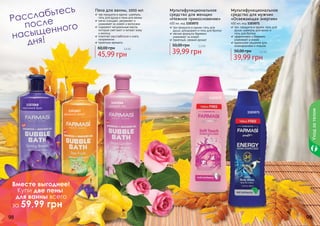 98 99
Пена для ванны, 1000 мл
три продукта в одном: шампунь,
	 гель для душа и пена для ванны
мягко очищает, увлажняет и
	 ухаживает за кожей и волосами
содержит натуральные масла,
которые смягчают и питают кожу
и волосы
помогает расслабиться и снять
напряжение
приятные ароматы
45,99 грн
60,00 грн 3,8 бб
Мультифункциональное
средство для женщин
«Нежное прикосновение»
400 мл, код 1103072
три продукта в одном: гель для
душа, дезодорант и гель для бритья
мягкая формула бережно
	 ухаживает за кожей
приятный, свежий аромат
39,99 грн
50,00 грн 3,3 бб
Мультифункциональное
средство для мужчин
«Освежающая энергия»
400 мл, код 1103071
три продукта в одном: гель для
душа, шампунь для волос и
гель для бритья
эффективно и бережно
ухаживает а кожей
идеальное решение для
командировок и отдыха
39,99 грн
50,00 грн 3,3 бб
1103068
весенний бриз
1103072
11030711103067
звездный фрукт
1103066
розовый сад
Уходзателом
Расслабьтесь
	 после
насыщенного
	 дня!
Вместе выгоднее!
Купи две пены
для ванны всего
за 59,99 грн
 