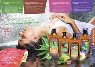 110 111110 111
	 Серия шампуней
				 на основе
растительных экстрактов
Любой шампунь за
33,99 грн
45,00 грн 2,8 бб
экстракт орхидеи глубоко питает волосы,
предотвращает ломкость
протеины пшеницы восстанавливают
поврежденную структуру волос
провитамин В5 интенсивно увлажняет волосы
экстракты конского каштана и граната
помогают сохранить яркость цвета
Для сухих, окрашенных
и поврежденных волос, 700 мл
код 1108039экстракт розмарина питает корни волос и
способствует их росту
арника предотвращает выпадение
экстракт алое вера эффективно удаляет
излишки кожного жира и ороговевшие клетки
профилактика появления перхоти
провитамин В5 восстанавливает
поврежденные волосы, питает и увлажняет их
предотвращает электризацию волос
Для всех типов волос, 700 мл
код 1108036
обогащен экстрактами трав и
витаминным комплексом
питает корни волос и поддерживает
	 гидробаланс кожи головы
укрепляет волосы по всей длине
смягчает волосы и обладает
	 антистатическим эффектом
Восстанавливающий шампунь
для всех типов волос, 700 мл
код 1108037 экстракт лаванды питает и увлажняет волосы
экстракт крапивы укрепляет волосы,
	 улучшает их рост
провитамин В5 устраняет зуд и способствует
росту волос
придает волосам здоровый блеск и объем,
предотвращает их электризацию
Для жирных волос, 700 мл
код 1108038
Уходзаволосами
Купи два любых
шампуня со
стр. 110-111 и получи
кондиционер
для волос (код 1108005)
всего за
	 9,99 грн
 