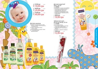 120 121
оливка
750 мл
код 1102052
пудра
750 мл
код 1102022
оливка
200 мл
код 1102050
пудра
200 мл
код 1102016
оливка
445 мл
код 1102051
пудра
445 мл
код 1102019
Детский защитный
крем, 100 мл
код 1102024
увлажняет и смягчает кожу ребенка
способствует удержанию влаги и
предотвращает пересыхание
защищает кожу малыша от
воздействия окружающей среды
предотвращает появление сыпи и
покраснения
19,99 грн
30,00 грн 1,6 бб
19,99 грн
27,00 грн 1,6 бб
200мл
29,99 грн
40,00 грн 2,5 бб
445мл
49,99 грн
75,00 грн 4 бб
750мл
120 121
Зубная паста для
детей без фтора, 50 мл
код 1113001
не содержит фтора
масло чайного дерева защищает
и укрепляет зубную эмаль
предотвращает возникновение
кариеса
со вкусом и ароматом клубники
15,99 грн
19,00 грн 1,3 бб
Детскаякосметика
бережно очищает волосы и кожу
малыша, придает волосам мягкость
и шелковистость
питает и увлажняет волосы
	 и кожу головы
мягкая формула не щиплет глазки
с гипоаллергенным
ароматизатором
Детские шампуни
 