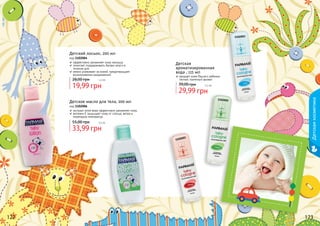 122 123
1102003
1102001
1102002
Детский лосьон, 200 мл
код 1102004
эффективно увлажняет кожу малыша
помогает поддерживать баланс влаги в
течение дня
нежно ухаживает за кожей, предотвращает
возникновение раздражений
19,99 грн
28,00 грн 1,6 бб
122 123
33,99 грн
55,00 грн 2,8 бб
Детское масло для тела, 200 мл
код 1102006
экстракт алое вера эффективно увлажняет кожу
витамин Е защищает кожу от солнца, ветра и
перепадов температур
Детская
ароматизированная
вода , 115 мл
придает коже Вашего ребенка
легкий, приятный аромат
29,99 грн
39,00 грн 2,5 бб
Детскаякосметика
 