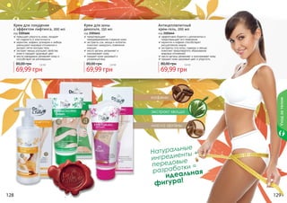 128 129
BodyCare
кофеин
масло арганы
экстракт хвоща
Натуральные
ингредиенты +
передовые
разработки =
идеальная
фигура!
128 129
Крем для похудения
с эффектом лифтинга, 200 мл
код 2101666
повышает упругость кожи, придает
ей гладкость и эластичность
карнитин, кофеин, розмарин и имбирь
уменьшают жировые отложения и
делают четче контуры тела
экстракт хвоща улучшает свойства
кожи и придает здоровый цвет
масло макадамии увлажняет кожу и
способствует ее регенерации
69,99 грн
80,00 грн 5,8 бб
Крем для зоны
декольте, 150 мл
код 2101641
предотвращает
преждевременное старение кожи
экстракты сои, хвоща и коллаген
помогают замедлить появление
морщин
масло арганы увлажняет и
омолаживает кожу
придает коже здоровый и
	 ухоженный вид
69,99 грн
80,00 грн 5,8 бб
Антицеллюлитный
крем-гель, 200 мл
код 2101644
эффективно борется с целлюлитом и
	 предотвращает его появление
карнитин и кофеин способствуют
	 расщеплению жиров
экстракты готу колы, гуараны и хвоща
помогают предотвратить образование
	 жировых отложений
масло арганы увлажняет и омолаживает кожу
придает коже здоровый цвет и упругость
69,99 грн
80,00 грн 5,8 бб
Уходзателом
 