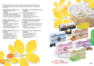 138 139
Натуральные мыла прекрасно очищают кожу и обеспечивают эффект пилинга. Используются
при оздоровительных мыльных (турецких) массажах, помогают расслабиться после интенсивных
физических нагрузок, уменьшить болевые ощущения при ревматизме, мышечных болях, артрозе,
остеохондрозе.
1119003
1119006
1119004
1119001
1119002
1119005
138 139
Мыло с частицами жемчуга, 125 г
код 1119006
способствует выведению токсинов
улучшает регенерацию клеток и
замедляет старение кожи
снимает раздражения и воспаления,
защищает от воздействия
окружающей среды
Лаврово-кефирное мыло, 125 г
код 1119005
эффективно очищает, увлажняет и
восстанавливает кожу
способствует предотвращению
преждевременного старения кожи
может применяться для мытья волос
укрепляет волосы, помогает
предотвратить появление перхоти
Натуральное миндальное мыло
на основе козьего молока, 125 г
код 1119004
эффективно отшелушивает ороговевшие клетки
интенсивно увлажняет, питает и смягчает кожу
обладает антимикробными и бактерицидными
свойствами
витамин А, фосфор, магний и селен помогают
поддерживать здоровый баланс
Мыло на основе смол
можжевельника и серы, 125 г
код 1119003
эффективная профилактика и лечение
угревой сыпи, дерматитов и других
кожных заболеваний
способствует уменьшению целлюлита
может использоваться для мытья головы,
помогает бороться с перхотью
Антивозрастное рисовое мыло, 125 г
код 1119002
рисовый экстракт глубоко очищает,
питает и увлажняет кожу
защищает кожу от воздействия
свободных радикалов
способствует регенерации клеток,
стимулирует синтез коллагена и обладает
эффектом лифтинга
Натуральное аргановое мыло
с коэнзимом Q 10, 125 г
код 1119001
эффективная профилактика возникновения
раздражений и кожных заболеваний
способствует активной регенерации тканей
коэнзим Q10 защищает кожу от воздействия
свободных радикалов и замедляет старение
Любое
натуральное
мыло 29,99 грн
55,00 грн 2,5 бб
Уходзателом
 