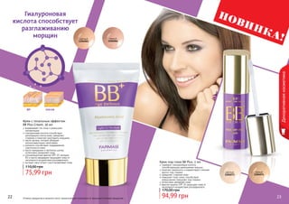 22 23Оттенки продуктов в каталоге могут незначительно отличаться от реальных оттенков продуктов.
Крем под глаза BB Plus, 2 мл
содержит гиалуроновую кислоту,
способствующую уменьшению морщин
помогает уменьшить и корректирует «темные
круги» под глазами
замедляет старение кожи
повышает тонус кожи, способствует
уменьшению «мешков» под глазами
интенсивно увлажняет кожу
фактор защиты SPF 15 защищает кожу от
негативного воздействия ультрафиолета
94,99 грн
170,00 грн
22 23
светлый
1104065
светлый
1104073
темный
1104066
темный
1104074
Гиалуроновая
кислота способствует
разглаживанию
морщин
до после
Крем с тональным эффектом
BB Plus Cream, 50 мл
выравнивает тон лица и уменьшает
пигментацию
гиалуроновая кислота способствует
регенерации клеток кожи, замедляет
старение и помогает разгладить морщины
масло арганы, которое обладает
антиоксидантными свойствами
коллаген способствует поддержанию
эластичности кожи
масло макадамии и протеины шелка,
интенсивно увлажняют кожу
солнцезащитный фактор SPF 25, витамин
В3 и масло макадамии защищают кожу от
негативного воздействия ультрафиолета
экстракт овса питает и восстанавливает кожу
75,99 грн
110,00 грн
Декоративнаякосметика
НОВИНКА!
 